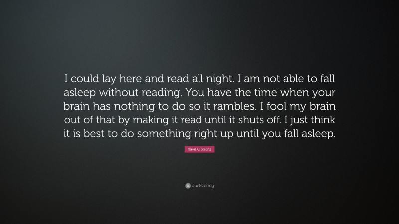 Kaye Gibbons Quote: “I could lay here and read all night. I am not able to fall asleep without reading. You have the time when your brain has nothing to do so it rambles. I fool my brain out of that by making it read until it shuts off. I just think it is best to do something right up until you fall asleep.”