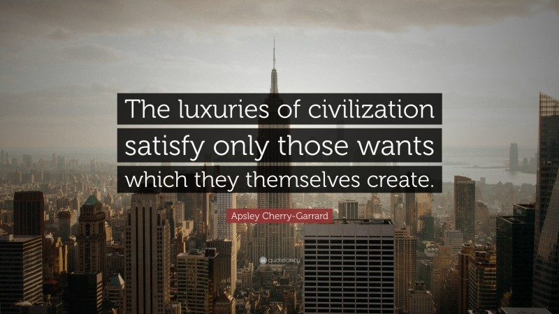 Apsley Cherry-Garrard Quote: “The luxuries of civilization satisfy only those wants which they themselves create.”