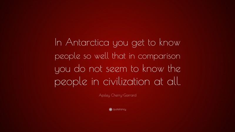 Apsley Cherry-Garrard Quote: “In Antarctica you get to know people so well that in comparison you do not seem to know the people in civilization at all.”
