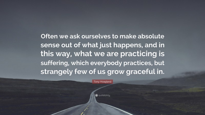 Tony Hoagland Quote: “Often we ask ourselves to make absolute sense out of what just happens, and in this way, what we are practicing is suffering, which everybody practices, but strangely few of us grow graceful in.”