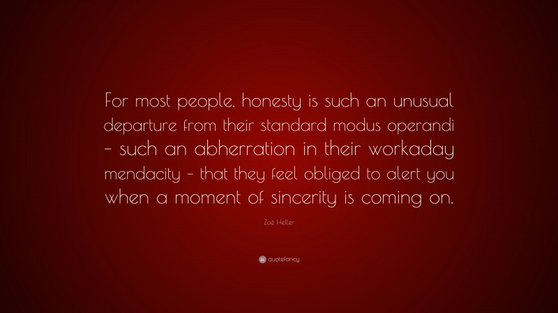 Zoë Heller Quote: “For most people, honesty is such an unusual departure from their standard modus operandi – such an abherration in their workaday mendacity – that they feel obliged to alert you when a moment of sincerity is coming on.”