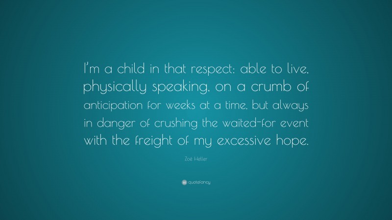 Zoë Heller Quote: “I’m a child in that respect: able to live, physically speaking, on a crumb of anticipation for weeks at a time, but always in danger of crushing the waited-for event with the freight of my excessive hope.”
