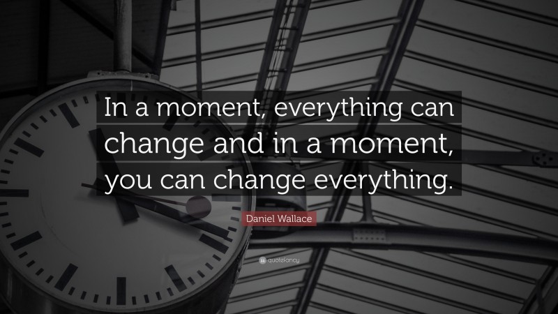 Daniel Wallace Quote: “In a moment, everything can change and in a moment, you can change everything.”