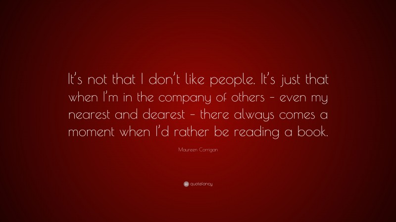 Maureen Corrigan Quote: “It’s not that I don’t like people. It’s just that when I’m in the company of others – even my nearest and dearest – there always comes a moment when I’d rather be reading a book.”