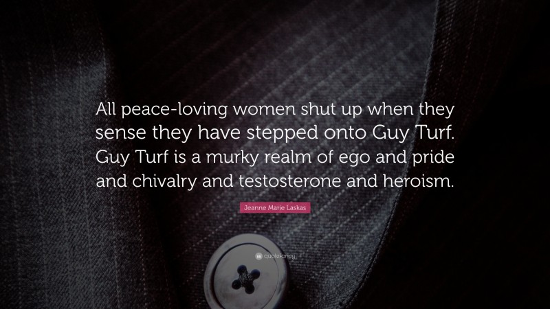 Jeanne Marie Laskas Quote: “All peace-loving women shut up when they sense they have stepped onto Guy Turf. Guy Turf is a murky realm of ego and pride and chivalry and testosterone and heroism.”