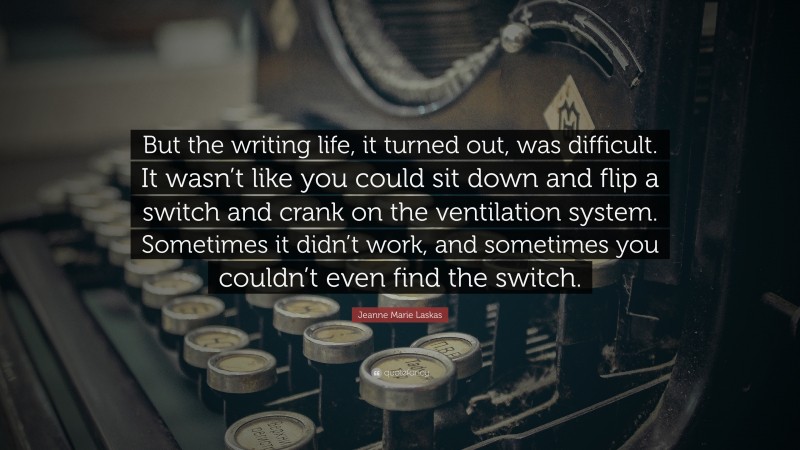Jeanne Marie Laskas Quote: “But the writing life, it turned out, was difficult. It wasn’t like you could sit down and flip a switch and crank on the ventilation system. Sometimes it didn’t work, and sometimes you couldn’t even find the switch.”