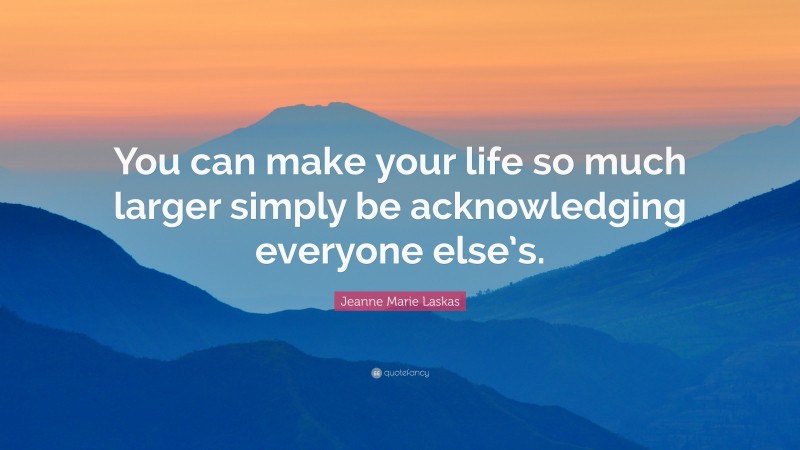 Jeanne Marie Laskas Quote: “You can make your life so much larger simply be acknowledging everyone else’s.”