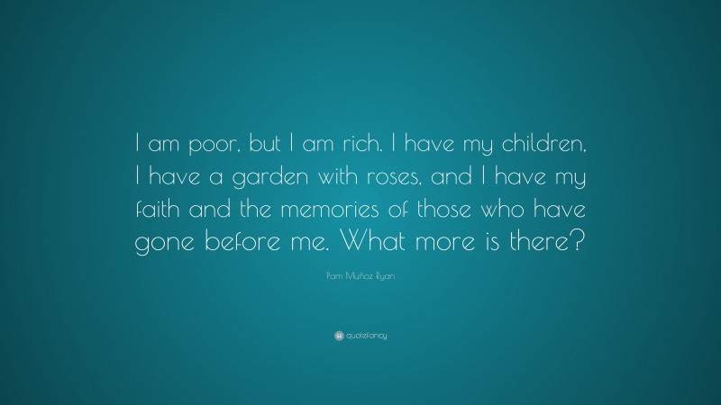 Pam Muñoz Ryan Quote: “I am poor, but I am rich. I have my children, I have a garden with roses, and I have my faith and the memories of those who have gone before me. What more is there?”