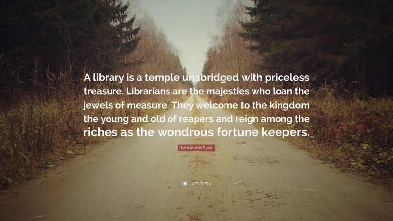 Pam Muñoz Ryan Quote: “A library is a temple unabridged with priceless treasure. Librarians are the majesties who loan the jewels of measure. They welcome to the kingdom the young and old of reapers and reign among the riches as the wondrous fortune keepers.”