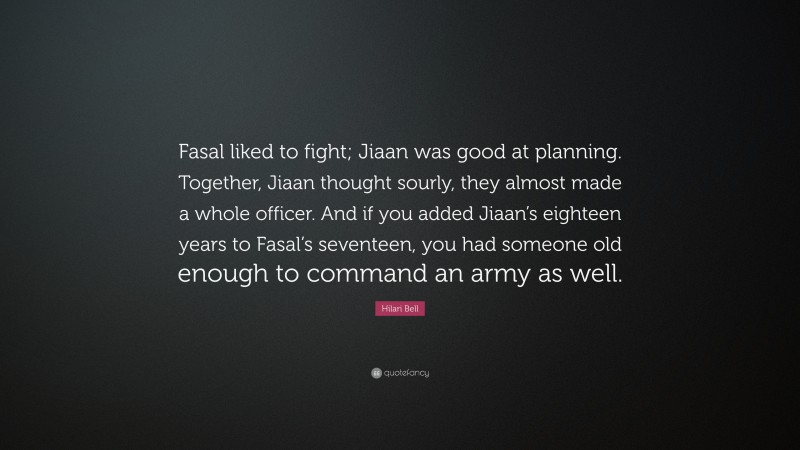 Hilari Bell Quote: “Fasal liked to fight; Jiaan was good at planning. Together, Jiaan thought sourly, they almost made a whole officer. And if you added Jiaan’s eighteen years to Fasal’s seventeen, you had someone old enough to command an army as well.”
