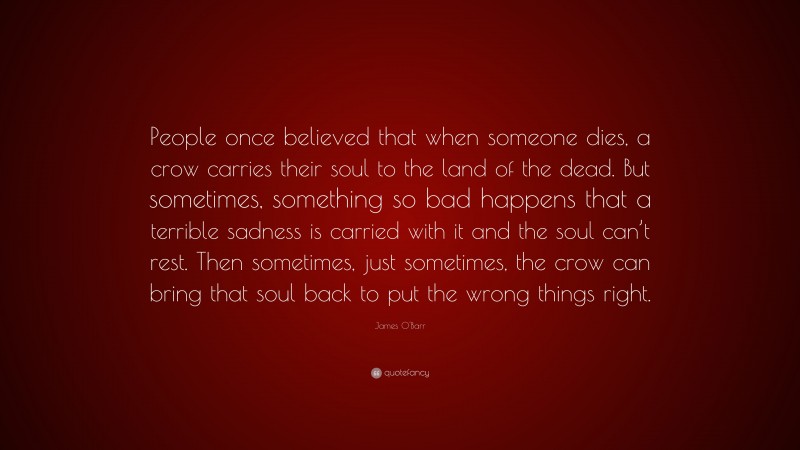 James O'Barr Quote: “People once believed that when someone dies, a crow carries their soul to the land of the dead. But sometimes, something so bad happens that a terrible sadness is carried with it and the soul can’t rest. Then sometimes, just sometimes, the crow can bring that soul back to put the wrong things right.”