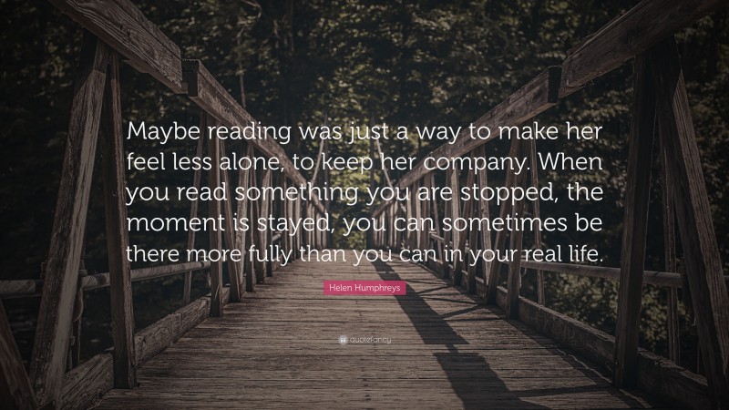 Helen Humphreys Quote: “Maybe reading was just a way to make her feel less alone, to keep her company. When you read something you are stopped, the moment is stayed, you can sometimes be there more fully than you can in your real life.”