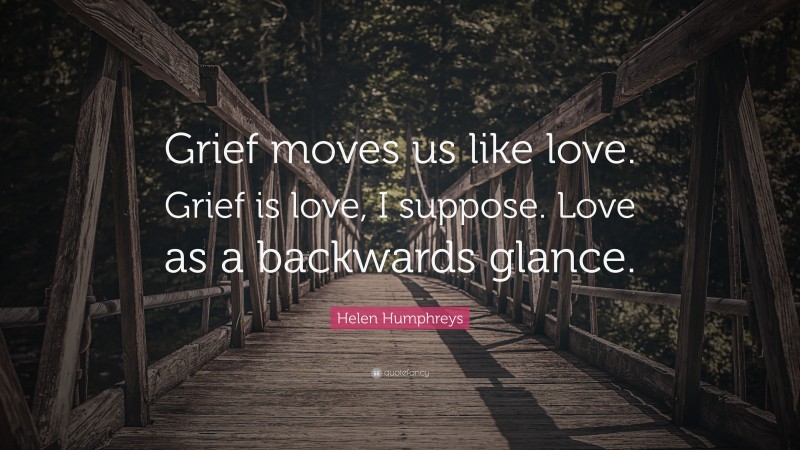 Helen Humphreys Quote: “Grief moves us like love. Grief is love, I suppose. Love as a backwards glance.”