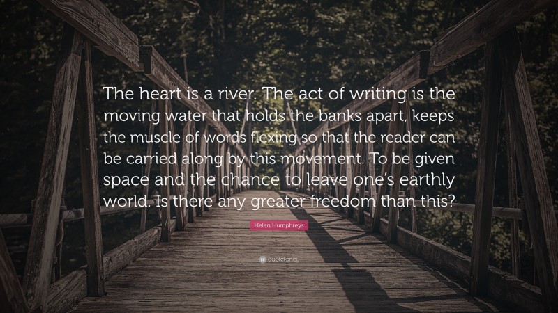 Helen Humphreys Quote: “The heart is a river. The act of writing is the moving water that holds the banks apart, keeps the muscle of words flexing so that the reader can be carried along by this movement. To be given space and the chance to leave one’s earthly world. Is there any greater freedom than this?”