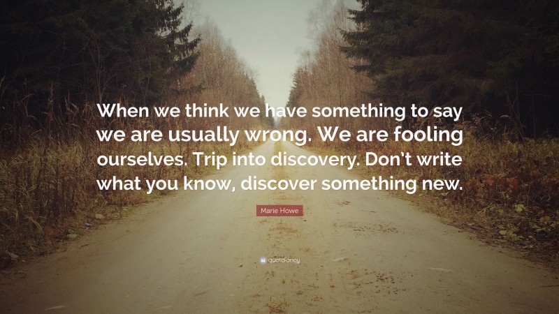 Marie Howe Quote: “When we think we have something to say we are usually wrong. We are fooling ourselves. Trip into discovery. Don’t write what you know, discover something new.”