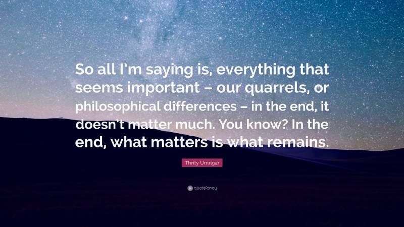 Thrity Umrigar Quote: “So all I’m saying is, everything that seems important – our quarrels, or philosophical differences – in the end, it doesn’t matter much. You know? In the end, what matters is what remains.”