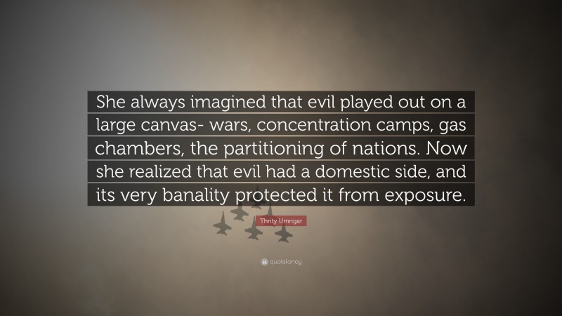 Thrity Umrigar Quote: “She always imagined that evil played out on a large canvas- wars, concentration camps, gas chambers, the partitioning of nations. Now she realized that evil had a domestic side, and its very banality protected it from exposure.”