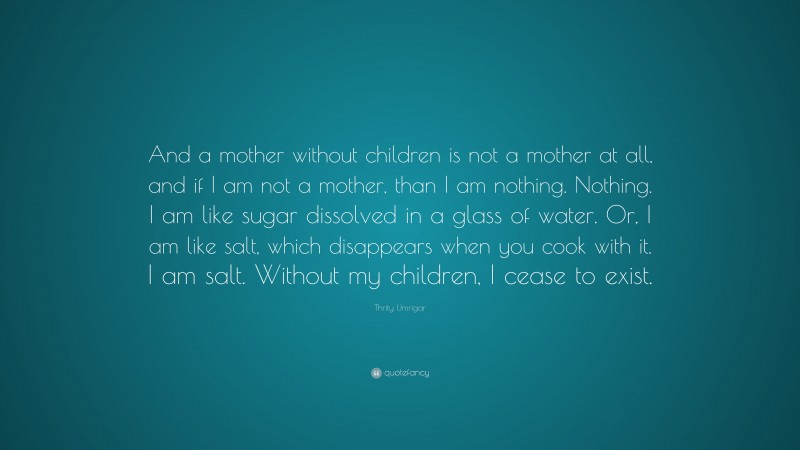 Thrity Umrigar Quote: “And a mother without children is not a mother at all, and if I am not a mother, than I am nothing. Nothing. I am like sugar dissolved in a glass of water. Or, I am like salt, which disappears when you cook with it. I am salt. Without my children, I cease to exist.”