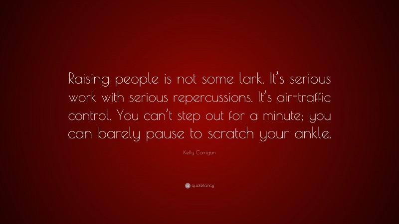 Kelly Corrigan Quote: “Raising people is not some lark. It’s serious work with serious repercussions. It’s air-traffic control. You can’t step out for a minute; you can barely pause to scratch your ankle.”