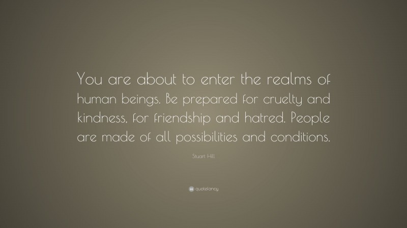 Stuart Hill Quote: “You are about to enter the realms of human beings. Be prepared for cruelty and kindness, for friendship and hatred. People are made of all possibilities and conditions.”