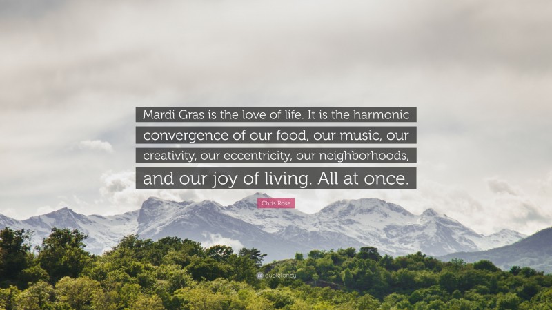 Chris Rose Quote: “Mardi Gras is the love of life. It is the harmonic convergence of our food, our music, our creativity, our eccentricity, our neighborhoods, and our joy of living. All at once.”