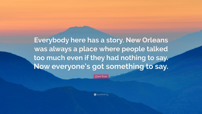 Chris Rose Quote: “Everybody here has a story. New Orleans was always a place where people talked too much even if they had nothing to say. Now everyone’s got something to say.”