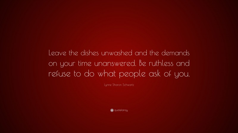Lynne Sharon Schwartz Quote: “Leave the dishes unwashed and the demands on your time unanswered. Be ruthless and refuse to do what people ask of you.”