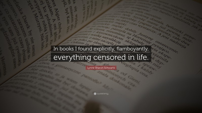 Lynne Sharon Schwartz Quote: “In books I found explicitly, flamboyantly, everything censored in life.”