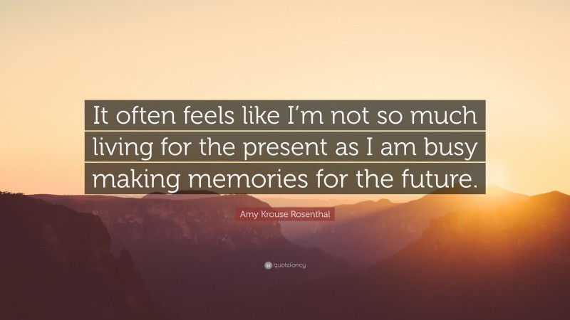 Amy Krouse Rosenthal Quote: “It often feels like I’m not so much living for the present as I am busy making memories for the future.”