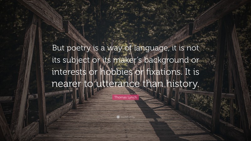 Thomas Lynch Quote: “But poetry is a way of language, it is not its subject or its maker’s background or interests or hobbies or fixations. It is nearer to utterance than history.”