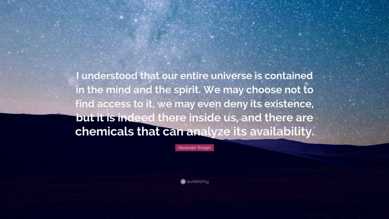 Alexander Shulgin Quote: “I understood that our entire universe is contained in the mind and the spirit. We may choose not to find access to it, we may even deny its existence, but it is indeed there inside us, and there are chemicals that can analyze its availability.”