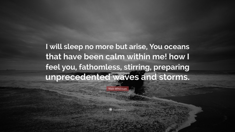 Walt Whitman Quote: “I will sleep no more but arise, You oceans that have been calm within me! how I feel you, fathomless, stirring, preparing unprecedented waves and storms.”