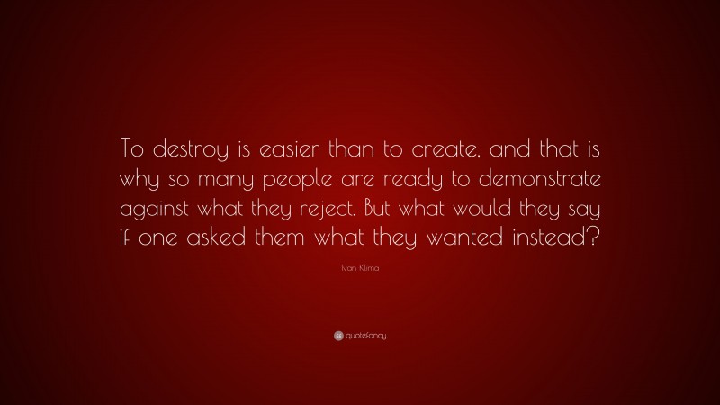 Ivan Klíma Quote: “To destroy is easier than to create, and that is why so many people are ready to demonstrate against what they reject. But what would they say if one asked them what they wanted instead?”