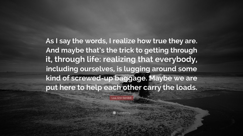 Lisa Ann Sandell Quote: “As I say the words, I realize how true they are. And maybe that’s the trick to getting through it, through life: realizing that everybody, including ourselves, is lugging around some kind of screwed-up baggage. Maybe we are put here to help each other carry the loads.”