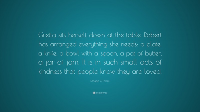 Maggie O'Farrell Quote: “Gretta sits herself down at the table. Robert has arranged everything she needs: a plate, a knife, a bowl with a spoon, a pat of butter, a jar of jam. It is in such small acts of kindness that people know they are loved.”