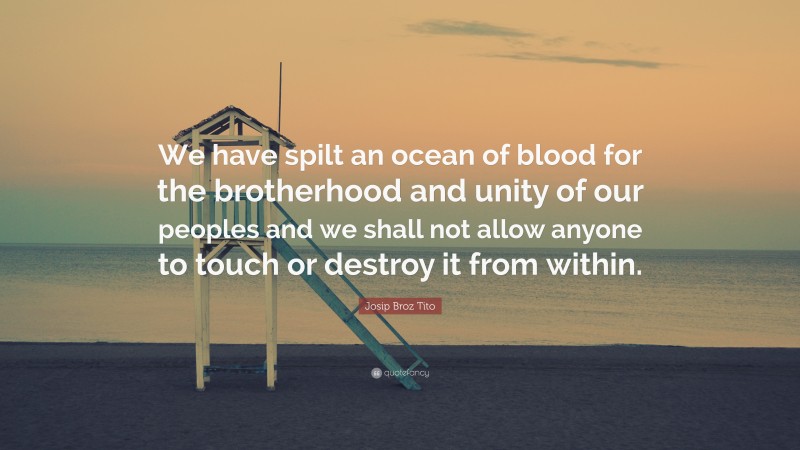 Josip Broz Tito Quote: “We have spilt an ocean of blood for the brotherhood and unity of our peoples and we shall not allow anyone to touch or destroy it from within.”