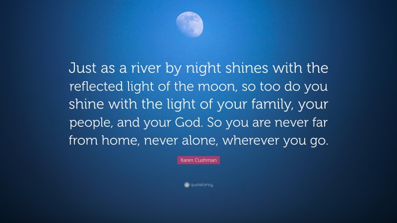 Karen Cushman Quote: “Just as a river by night shines with the reflected light of the moon, so too do you shine with the light of your family, your people, and your God. So you are never far from home, never alone, wherever you go.”