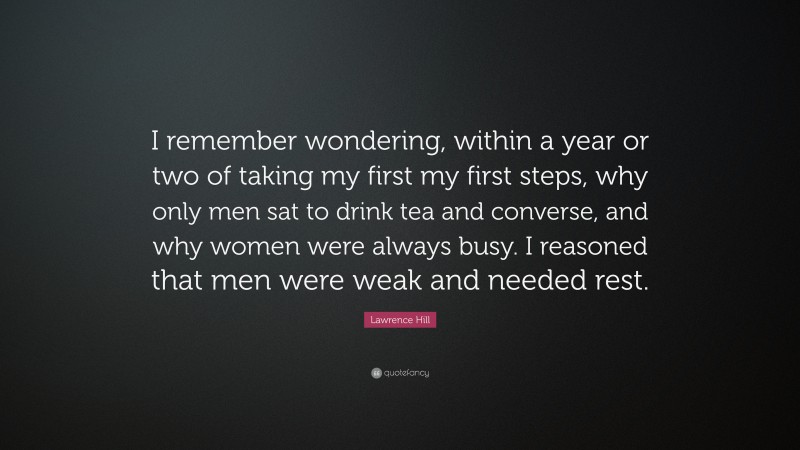 Lawrence Hill Quote: “I remember wondering, within a year or two of taking my first my first steps, why only men sat to drink tea and converse, and why women were always busy. I reasoned that men were weak and needed rest.”