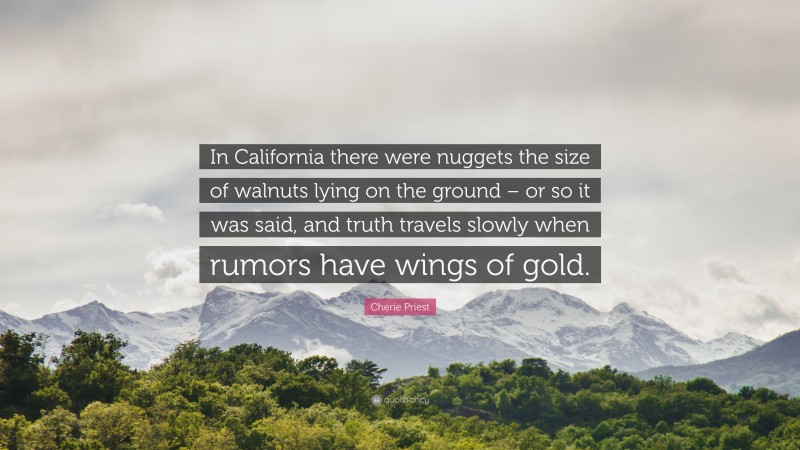 Cherie Priest Quote: “In California there were nuggets the size of walnuts lying on the ground – or so it was said, and truth travels slowly when rumors have wings of gold.”