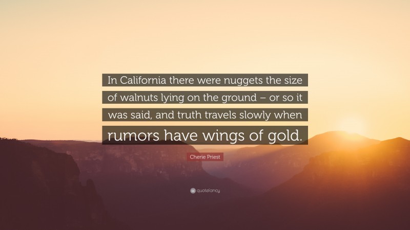 Cherie Priest Quote: “In California there were nuggets the size of walnuts lying on the ground – or so it was said, and truth travels slowly when rumors have wings of gold.”