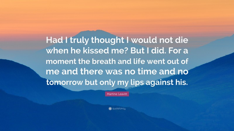 Martine Leavitt Quote: “Had I truly thought I would not die when he kissed me? But I did. For a moment the breath and life went out of me and there was no time and no tomorrow but only my lips against his.”