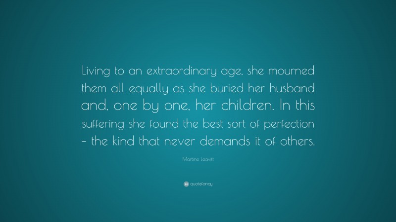 Martine Leavitt Quote: “Living to an extraordinary age, she mourned them all equally as she buried her husband and, one by one, her children. In this suffering she found the best sort of perfection – the kind that never demands it of others.”