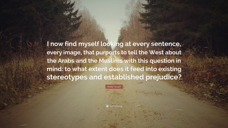Ahdaf Soueif Quote: “I now find myself looking at every sentence, every image, that purports to tell the West about the Arabs and the Muslims with this question in mind: to what extent does it feed into existing stereotypes and established prejudice?”