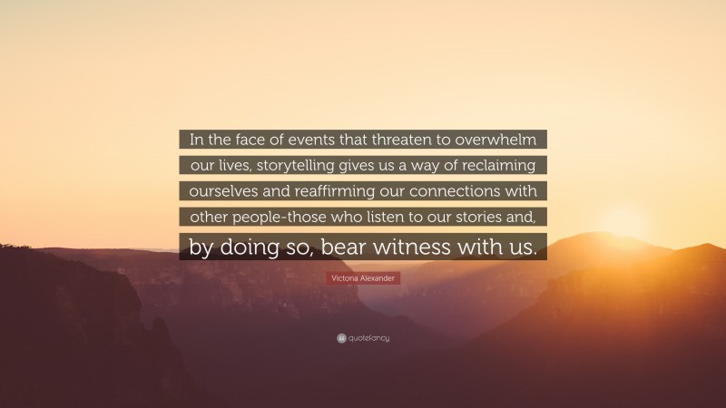 Victoria Alexander Quote: “In the face of events that threaten to overwhelm our lives, storytelling gives us a way of reclaiming ourselves and reaffirming our connections with other people-those who listen to our stories and, by doing so, bear witness with us.”