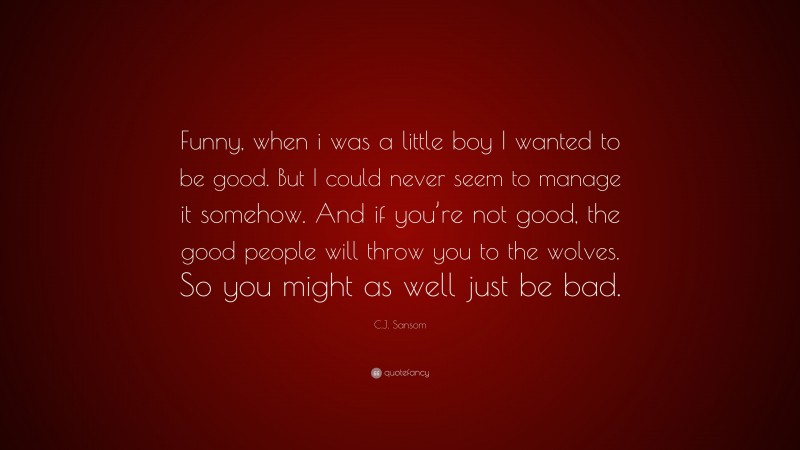 C.J. Sansom Quote: “Funny, when i was a little boy I wanted to be good. But I could never seem to manage it somehow. And if you’re not good, the good people will throw you to the wolves. So you might as well just be bad.”