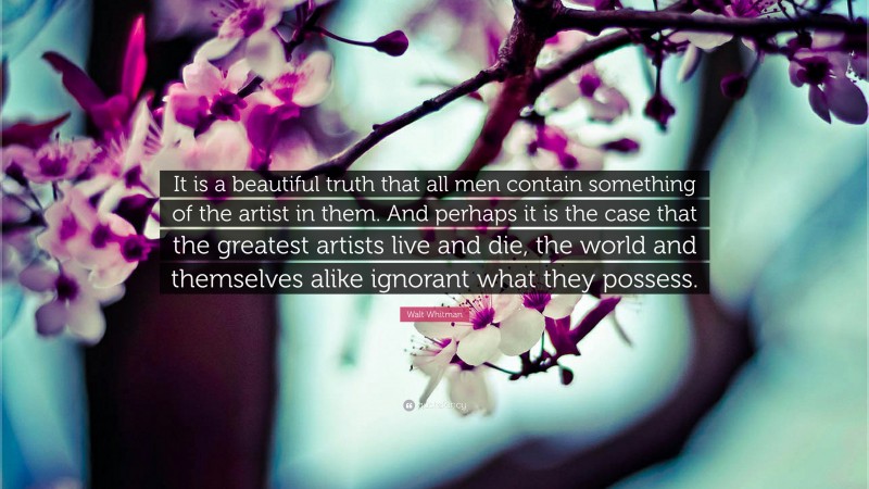 Walt Whitman Quote: “It is a beautiful truth that all men contain something of the artist in them. And perhaps it is the case that the greatest artists live and die, the world and themselves alike ignorant what they possess.”