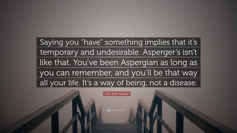 John Elder Robison Quote: “Saying you “have” something implies that it’s temporary and undesirable. Asperger’s isn’t like that. You’ve been Aspergian as long as you can remember, and you’ll be that way all your life. It’s a way of being, not a disease.”