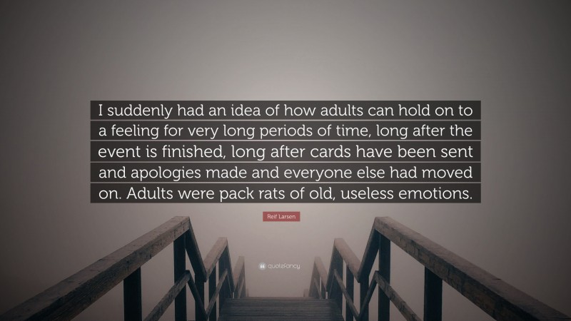 Reif Larsen Quote: “I suddenly had an idea of how adults can hold on to a feeling for very long periods of time, long after the event is finished, long after cards have been sent and apologies made and everyone else had moved on. Adults were pack rats of old, useless emotions.”