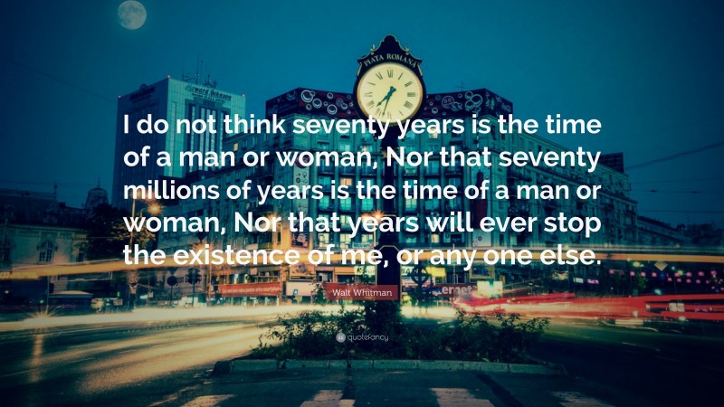 Walt Whitman Quote: “I do not think seventy years is the time of a man or woman, Nor that seventy millions of years is the time of a man or woman, Nor that years will ever stop the existence of me, or any one else.”
