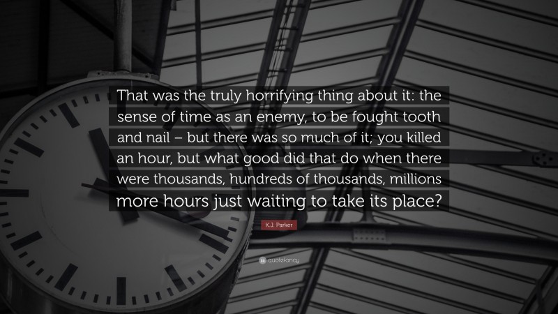 K.J. Parker Quote: “That was the truly horrifying thing about it: the sense of time as an enemy, to be fought tooth and nail – but there was so much of it; you killed an hour, but what good did that do when there were thousands, hundreds of thousands, millions more hours just waiting to take its place?”